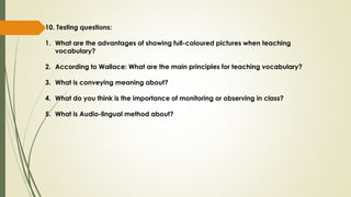 10. Testing questions:
1. What are the advantages of showing full-coloured pictures when teaching
vocabulary?
2. According to Wallace: What are the main principles for teaching vocabulary?
3. What is conveying meaning about?
4. What do you think is the importance of monitoring or observing in class?
5. What is Audio-lingual method about?
 