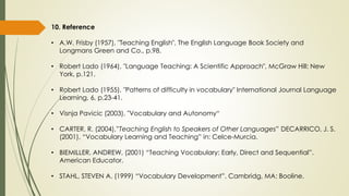 10. Reference
• A.W. Frisby (1957), "Teaching English", The English Language Book Society and
Longmans Green and Co., p.98.
• Robert Lado (1964), "Language Teaching: A Scientific Approach", McGraw Hill: New
York, p.121.
• Robert Lado (1955), "Patterns of difficulty in vocabulary" International Journal Language
Learning, 6, p.23-41.
• Visnja Pavicic (2003), "Vocabulary and Autonomy“
• CARTER, R. (2004),”Teaching English to Speakers of Other Languages” DECARRICO, J. S.
(2001), “Vocabulary Learning and Teaching” in: Celce-Murcia.
• BIEMILLER, ANDREW. (2001) “Teaching Vocabulary: Early, Direct and Sequential”.
American Educator.
• STAHL, STEVEN A. (1999) “Vocabulary Development”. Cambridg, MA: Booline.
 