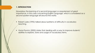 1. INTRODUCTION
Nowadays the learning of a second language is a requirement of great
importance, in this case concerning English Language, which is considered as a
second spoken language all around the world.
 Robert Lado (1995) talked about patterns of difficulty in vocabulary
teaching.
 Visnia Pavicic (2003) states that dealing with a way to improve students’
abilities to explore, store and usage of vocabulary items.
 