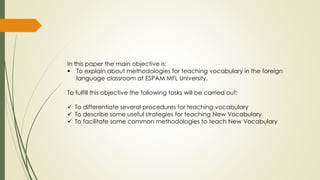 In this paper the main objective is:
 To explain about methodologies for teaching vocabulary in the foreign
language classroom at ESPAM MFL University.
To fulfill this objective the following tasks will be carried out:
 To differentiate several procedures for teaching vocabulary
 To describe some useful strategies for teaching New Vocabulary
 To facilitate some common methodologies to teach New Vocabulary
 
