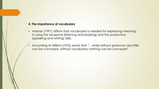 4. The importance of vocabulary
• Harmer (1991) affirms that vocabulary is needed for expressing meaning
in using the receptive (listening and reading) and the productive
(speaking and writing) skills.
• According to Wilkins (1972) wrote that “…while without grammar very little
can be conveyed, without vocabulary nothing can be conveyed”
 