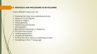 5. PROPOSALS AND PROCEDURES TO BE FOLLOWED
many different ways such as:
 Showing full color and updated pictures
 Using a cut out figures.
 Using an object.
 Using gestures.
 Performing and action
 Photographs
 Blackboard drawings or diagrams
 Pictures from books
 Verbal explanation
 Analytical definition
 Putting the new word in a defining context
 Translating in the 1st language
 
