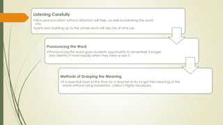 Listening Carefully
•Slow pronunciation without distortion will help, as well as breaking the word
into
•parts and building up to the whole word will also be of vital use.
Pronouncing the Word
•Pronouncing the word gives students opportunity to remember it longer
and identify it more rapidly when they hear or see it.
Methods of Grasping the Meaning
•It is essential most of the time for a teacher to try to get the meaning of the
words without using translation, unless is highly necessary.
 