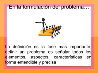 En la formulación del problema…
La definición es la fase mas importante,
definir un problema es señalar todos los
elementos, aspectos, características en
forma entendible y precisa
 