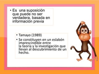 • Es una suposición
que puede no ser
verdadera, basada en
información previa
• Tamayo (1989)
• Se constituyen en un eslabón
imprescindible entre
la teoría y la investigación que
llevan al descubrimiento de un
hecho.
 