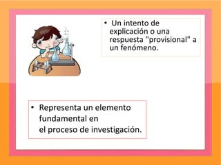 • Un intento de
explicación o una
respuesta "provisional" a
un fenómeno.
• Representa un elemento
fundamental en
el proceso de investigación.
 