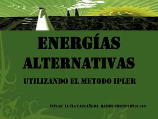 Energías
alternativas
UTILIZANDO EL METODO IPLER

      VIVIAN LUCIA CASTAÑEDA RAMOS COD:2010261140
 