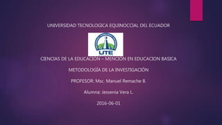 UNIVERSIDAD TECNOLOGICA EQUINOCCIAL DEL ECUADOR
CIENCIAS DE LA EDUCACIÓN – MENCIÓN EN EDUCACION BASICA
METODOLOGÍA DE LA INVESTIGACIÓN
PROFESOR: Msc. Manuel Remache B.
Alumna: Jessenia Vera L.
2016-06-01
 