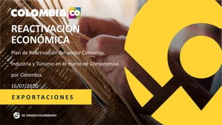 REACTIVACIÓN
ECONÓMICA
Plan de Reactivación del sector Comercio,
Industria y Turismo en el marco de Compromiso
por Colombia.
16/07/2020
DE ORIGEN COLOMBIANO
E X P O R TA C I O N E S
 