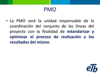 PMO
• La PMO será la unidad responsable de la
  coordinación del conjunto de las líneas del
  proyecto con la finalidad de estandarizar y
  optimizar el proceso de realización y los
  resultados del mismo.
 