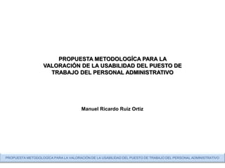 PROPUESTA METODOLOGÍCA PARA LA
                   VALORACIÓN DE LA USABILIDAD DEL PUESTO DE
                     TRABAJO DEL PERSONAL ADMINISTRATIVO




                                      Manuel Ricardo Ruiz Ortiz




PROPUESTA METODOLOGÍCA PARA LA VALORACIÓN DE LA USABILIDAD DEL PUESTO DE TRABAJO DEL PERSONAL ADMINISTRATIVO
 