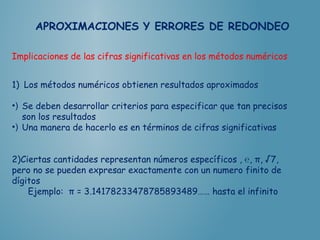 Implicaciones de las cifras significativas en los métodos numéricos
1) Los métodos numéricos obtienen resultados aproximados
•) Se deben desarrollar criterios para especificar que tan precisos
son los resultados
•) Una manera de hacerlo es en términos de cifras significativas
2)Ciertas cantidades representan números específicos , ℮, π, √7,
pero no se pueden expresar exactamente con un numero finito de
dígitos
Ejemplo: π = 3.14178233478785893489…… hasta el infinito
 
