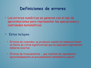 Definiciones de errores
• Los errores numéricos se generan con el uso de
aproximaciones para representar las operaciones y
cantidades matemáticas
• Estos incluyen: 
• Errores de redondeo: se producen cuando los números tienen
un limite de cifras significativas que se usan para representar
números exactos
• Errores de truncamientos : que resultan de representar
aproximadamente un procedimiento matemático exacto
 