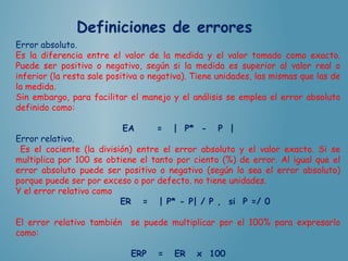 Error absoluto.
Es la diferencia entre el valor de la medida y el valor tomado como exacto.
Puede ser positivo o negativo, según si la medida es superior al valor real o
inferior (la resta sale positiva o negativa). Tiene unidades, las mismas que las de
la medida.
Sin embargo, para facilitar el manejo y el análisis se emplea el error absoluto
definido como:
EA = | P* - P |
Error relativo.
Es el cociente (la división) entre el error absoluto y el valor exacto. Si se
multiplica por 100 se obtiene el tanto por ciento (%) de error. Al igual que el
error absoluto puede ser positivo o negativo (según lo sea el error absoluto)
porque puede ser por exceso o por defecto. no tiene unidades.
Y el error relativo como
ER = | P* - P| / P , si P =/ 0
El error relativo también se puede multiplicar por el 100% para expresarlo
como:
ERP = ER x 100
 