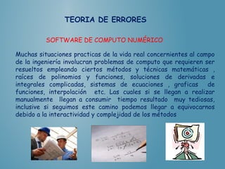 TEORIA DE ERRORES
SOFTWARE DE COMPUTO NUMÉRICO
Muchas situaciones practicas de la vida real concernientes al campo
de la ingeniería involucran problemas de computo que requieren ser
resueltos empleando ciertos métodos y técnicas matemáticas ,
raíces de polinomios y funciones, soluciones de derivadas e
integrales complicadas, sistemas de ecuaciones , graficas de
funciones, interpolación etc. Las cuales si se llegan a realizar
manualmente llegan a consumir tiempo resultado muy tediosas,
inclusive si seguimos este camino podemos llegar a equivocarnos
debido a la interactividad y complejidad de los métodos
 