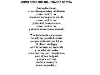 COMO DECIR QUE NO – FRANCO DE VITA
Como decirte no
si se bien que estoy mintiendo
como decirte no
si eso no es lo que yo siento
como decirte no
y borrarte de mis sueos
como decirte no
y si te he visto no me acuerdo
Y he tratado de escaparme
de salirme de esta historia
porque entiendo que fui yo
el ultimo en llegar
pero el corazon no entiende
y no sabe de contar
si es que hay uno, mas de uno
para el eso es igual
y es por eso que
prefiere compartir
antes de perder….
 