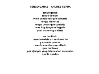 TENGO GANAS – ANDRES CEPDA
tengo ganas
tengo tiempo
y mil canciones que cantarte
tengo historias
tengo cosas que contarte
mas hoy tengo tu llegada
y mi mano voy a darte
es tan lindo
cuando existe un sentimiento
y cuando quieres
cuando cuentas sin callarte
que prefieres
por ejemplo yo quisiera si no es mucho
que te quedes
 