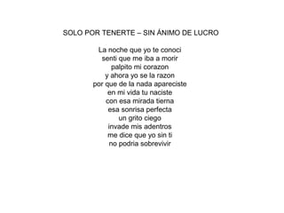 SOLO POR TENERTE – SIN ÁNIMO DE LUCRO
La noche que yo te conoci
senti que me iba a morir
palpito mi corazon
y ahora yo se la razon
por que de la nada apareciste
en mi vida tu naciste
con esa mirada tierna
esa sonrisa perfecta
un grito ciego
invade mis adentros
me dice que yo sin ti
no podria sobrevivir
 