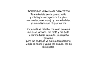 TODOS ME MIRAN – GLORIA TREVI
Tú me hiciste sentir que no valía
y mis lágrimas cayeron a tus pies
me miraba en el espejo y no me hallaba
yo era sólo lo que tú querías ver
Y me solté el cabello, me vestí de reina
me puse tacones, me pinté y era bella
y caminé hacia la puerta, te escuché
gritarme
pero tus cadenas ya no pueden pararme
y miré la noche y ya no era oscura, era de
lentejuelas
 
