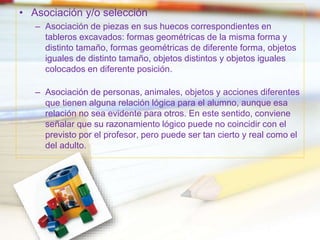 • Asociación y/o selección
– Asociación de piezas en sus huecos correspondientes en
tableros excavados: formas geométricas de la misma forma y
distinto tamaño, formas geométricas de diferente forma, objetos
iguales de distinto tamaño, objetos distintos y objetos iguales
colocados en diferente posición.
– Asociación de personas, animales, objetos y acciones diferentes
que tienen alguna relación lógica para el alumno, aunque esa
relación no sea evidente para otros. En este sentido, conviene
señalar que su razonamiento lógico puede no coincidir con el
previsto por el profesor, pero puede ser tan cierto y real como el
del adulto.
 