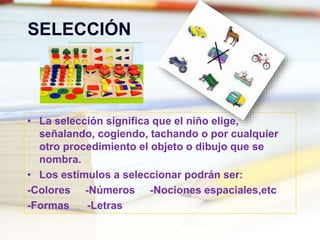 SELECCIÓN
• La selección significa que el niño elige,
señalando, cogiendo, tachando o por cualquier
otro procedimiento el objeto o dibujo que se
nombra.
• Los estímulos a seleccionar podrán ser:
-Colores -Números -Nociones espaciales,etc
-Formas -Letras
 