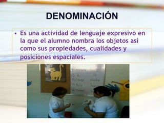 DENOMINACIÓN
• Es una actividad de lenguaje expresivo en
la que el alumno nombra los objetos así
como sus propiedades, cualidades y
posiciones espaciales.
 