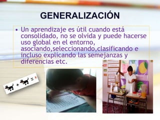 GENERALIZACIÓN
• Un aprendizaje es útil cuando está
consolidado, no se olvida y puede hacerse
uso global en el entorno,
asociando,seleccionando,clasificando e
incluso explicando las semejanzas y
diferencias etc.
 