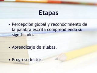 Etapas
• Percepción global y reconocimiento de
la palabra escrita comprendiendo su
significado.
• Aprendizaje de silabas.
• Progreso lector.
 