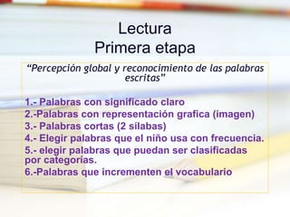 Lectura
Primera etapa
“Percepción global y reconocimiento de las palabras
escritas”
1.- Palabras con significado claro
2.-Palabras con representación grafica (imagen)
3.- Palabras cortas (2 sílabas)
4.- Elegir palabras que el niño usa con frecuencia.
5.- elegir palabras que puedan ser clasificadas
por categorías.
6.-Palabras que incrementen el vocabulario
 