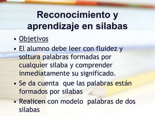 Reconocimiento y
aprendizaje en silabas
• Objetivos
• El alumno debe leer con fluidez y
soltura palabras formadas por
cualquier silaba y comprender
inmediatamente su significado.
• Se da cuenta que las palabras están
formados por silabas
• Realicen con modelo palabras de dos
silabas
 