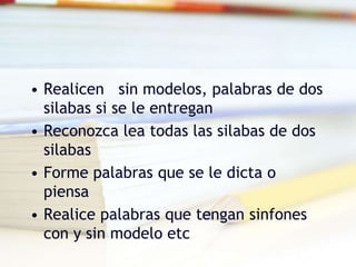 • Realicen sin modelos, palabras de dos
silabas si se le entregan
• Reconozca lea todas las silabas de dos
silabas
• Forme palabras que se le dicta o
piensa
• Realice palabras que tengan sinfones
con y sin modelo etc
 