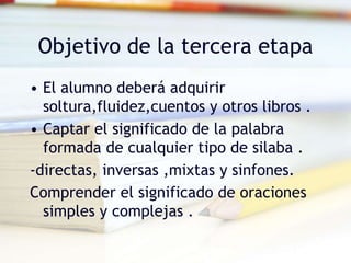 Objetivo de la tercera etapa
• El alumno deberá adquirir
soltura,fluidez,cuentos y otros libros .
• Captar el significado de la palabra
formada de cualquier tipo de silaba .
-directas, inversas ,mixtas y sinfones.
Comprender el significado de oraciones
simples y complejas .
 