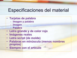 Especificaciones del material
• Tarjetas de palabra
- Imagen y palabra
- Imagen
- Palabra
• Letra grande y de color rojo
• Imágenes reales
• Letra script (de molde)
• Palabras en minúscula (menos nombres
propios)
• Siempre con el artículo
 