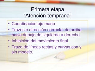 Primera etapa
“Atención temprana”
• Coordinación ojo mano
• Trazos e dirección correcta: de arriba
hacia debajo de izquierda a derecha.
• Inhibición del movimiento final
• Trazo de líneas rectas y curvas con y
sin modelo.
 