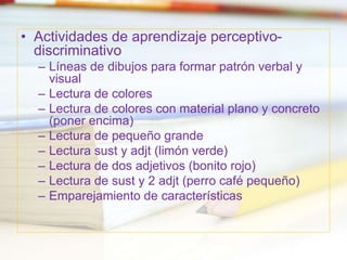 • Actividades de aprendizaje perceptivo-
discriminativo
– Líneas de dibujos para formar patrón verbal y
visual
– Lectura de colores
– Lectura de colores con material plano y concreto
(poner encima)
– Lectura de pequeño grande
– Lectura sust y adjt (limón verde)
– Lectura de dos adjetivos (bonito rojo)
– Lectura de sust y 2 adjt (perro café pequeño)
– Emparejamiento de características
 