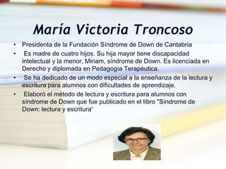 María Victoria Troncoso
• Presidenta de la Fundación Síndrome de Down de Cantabria
• Es madre de cuatro hijos. Su hija mayor tiene discapacidad
intelectual y la menor, Miriam, síndrome de Down. Es licenciada en
Derecho y diplomada en Pedagogía Terapéutica.
• Se ha dedicado de un modo especial a la enseñanza de la lectura y
escritura para alumnos con dificultades de aprendizaje.
• Elaboró el método de lectura y escritura para alumnos con
síndrome de Down que fue publicado en el libro "Síndrome de
Down: lectura y escritura“
 
