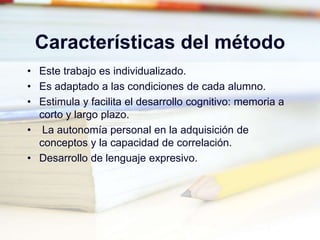 Características del método
• Este trabajo es individualizado.
• Es adaptado a las condiciones de cada alumno.
• Estimula y facilita el desarrollo cognitivo: memoria a
corto y largo plazo.
• La autonomía personal en la adquisición de
conceptos y la capacidad de correlación.
• Desarrollo de lenguaje expresivo.
 