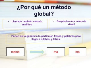 ¿Por qué un método
global?
• Parten de lo general a lo particular, frases y palabras para
llegar a sílabas y letras.
• Llamado también método
analítico
• Despiertan una memoria
visual
mamá ma má
 