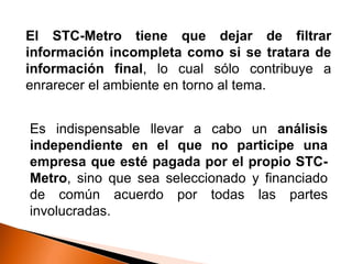 El STC-Metro tiene que dejar de filtrar
información incompleta como si se tratara de
información final, lo cual sólo contribuye a
enrarecer el ambiente en torno al tema.
Es indispensable llevar a cabo un análisis
independiente en el que no participe una
empresa que esté pagada por el propio STC-
Metro, sino que sea seleccionado y financiado
de común acuerdo por todas las partes
involucradas.
 