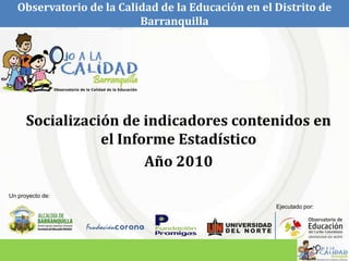 Observatorio de la Calidad de la Educación en el Distrito de Barranquilla Socialización de indicadores contenidos en el Informe Estadístico Año 2010 Un proyecto de: Ejecutado por: 