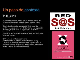 Un poco de  contexto 2009-2010 El Gobierno propone la Ley 2/2011, de 4 de marzo, de Economía Sostenible conocido como LES (nov 2009). Dentro de ella, estaba la disposición final segunda, también conocida como Ley Sinde relativa a la regulación de webs y la protección de la propiedad intelectual.  Establecía la posibilidad de cierre de webs en cuatro días sin orden judicial.  2010 arranca con la creación de la Red Sostenible y un frente internauta contra la Ley. Destacan la acción de la organización Exgae (contra la Sociedad General de Autores), Anonymous y Hacktivistas (envío masivos de mails a diputados). 