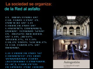 La sociedad se organiza:  de la Red al asfalto El ministerio de Cultura cede el edificio de La Tabacalera de Lavapiés (Madrid), donde tendrá sede el Museo Nacional de las Artes Visuales, a los colectivos sociales y culturales de Madrid.  La Tabacalera se convierte en una verdadera Zona Autónoma Temporal (TAZ), concepto acuñado por Hakim Bey.  La Tabacalera se transforma en un nodo autogestionado repleto de software libre, actividades políticas, sociales, culturales. La guerra contra la Ley Sinde, entre otras cosas, tiene un epicentro físico. La lucha virtual se hace carne.  