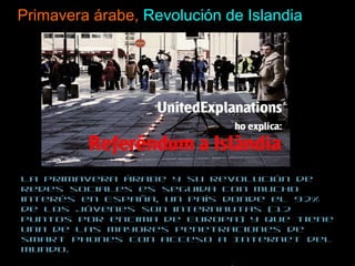 Primavera árabe,  Revolución de Islandia La primavera árabe y su revolución de redes sociales es seguida con mucho interés en España, un país donde el 92% de los jóvenes son internautas (12 puntos por encima de Europa) y que tiene una de las mayores penetraciones de smart phones con acceso a Internet del mundo.  Pero la verdadera inspiración es la revolución de Islandia, un país que decidió en referéndum no pagar la deuda que sus bancos habían contraído con los mercados.  