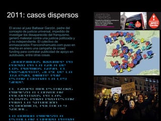2011: casos dispersos   El acoso al juez Baltasar Garzón, padre del concepto de justicia universal, impedido de investigar los desaparecido del franquismo, generó malestar contra una justicia politizada y y no independiente. El colectivo de enmascarados Franconohamueto.com puso en macha en enero una campaña de crowd funding para contratar publicidad de apoyo en autobuses, entre otras cosas.  Anonymous irrumpe en enero en la gala de los Premios Goya. El presidente, Alex de la Iglesia, dimite por estar contra la Ley Sinde.  El grupo Malestar.org empieza a convocar encuentros en las plazas para protestar para la situación económica, política y social. La bomba empieza a estallar cuando entra en juego el elemento “corrupción”. Primero el clown Leo Bassi con su Ppleaks (casos del partido conservador), después Nolesvotes, pidiendo un voto de castigo para el PSOE, PP y CIU (los partidos que votaron a favor de la Ley Sinde),  revolucionan el panorama. El corruptómetro (mapa de nolesvotes) causa sensación.  