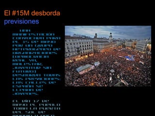 El #15M desborda  previsiones   Una manifestación convocada para el 15 de mayo por un grupo heterogéneo de organizaciones (Democracia Real Ya, Malestar, Juventud sin Futuro) desborda todas las previciones: Las calles de España se llenan de jóvenes.  El día 17 de mayo el pueblo toma la Puerta del Sol de Madrid y nace la heterogénea Acampada Sol. España – y el mundo – se llena de acampadas.  Todos los movimientos y luchas – Democracia Real Ya, Nolesvotes, Anonymous, Hacktivistas, Malestar….-  confluyen en el movimiento de los Indignados, 15M o Spanishrevolution. 