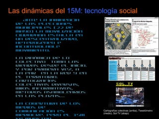 Las dinámicas del  15M: tecnología  social Ante la inminencia de las elecciones municipales (22 de mayo) la movilización ciudadana estalla en un descentralizado, heterogéneo e incontrolable movimiento.  La dinámica de lo colectivo  toma las riendas desde el inicio. Y por primera vez, a la par  en la red y en el territorio: cartografías colectivas diversas, wikis informativos,  metodos asamblearios en las plazas…. La cobertura de los medios de comunicación es mediocre. Pero el 15M se muestra autosuficiente: blogs, habilísimo uso de Twitter (hashtags mutantes), revistas sociales (paper.ly, postpost), agregadores (Menéame) TV en Streaming…  Surgen algunas herramientas nuevas para que cualquier ciudadano pueda votar en las decisiones tomadas en la Puerta del Sol: el Tweetómetro. Nace un Wikipartido que redacta sus estatutos de forma colectiva.  Cartografías colectivas (arriba), Tweetómetro (medio), Sol TV (abajo) 