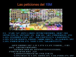 Las peticiones del  15M El 15M se declaró apartidario, que no apolítico, desde el inicio. Sin embargo, en las asambleas de  diferentes ciudades las peticiones eran similares. Algunas de las principales son las siguientes:  - Reforma de la Ley Electoral, fin del bipartidismo.  -Democracia representativa. Participación 2.0 -Transparencia política.  -Castigo a los bancos culpables de la crisis ecónomica. Otro orden  ecónomico internacional. -Separación real de poderes ejecutivo, legislativo y judicial. 