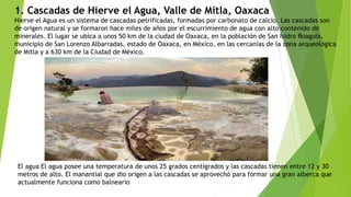 1. Cascadas de Hierve el Agua, Valle de Mitla, Oaxaca
Hierve el Agua es un sistema de cascadas petrificadas, formadas por carbonato de calcio. Las cascadas son
de origen natural y se formaron hace miles de años por el escurrimiento de agua con alto contenido de
minerales. El lugar se ubica a unos 50 km de la ciudad de Oaxaca, en la población de San Isidro Roaguía,
municipio de San Lorenzo Albarradas, estado de Oaxaca, en México, en las cercanías de la zona arqueológica
de Mitla y a 630 km de la Ciudad de México.
El agua El agua posee una temperatura de unos 25 grados centígrados y las cascadas tienen entre 12 y 30
metros de alto. El manantial que dio origen a las cascadas se aprovechó para formar una gran alberca que
actualmente funciona como balneario
 