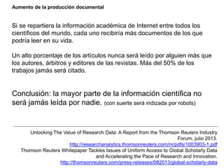 Aumento de la producción documental
Si se repartiera la información académica de Internet entre todos los
científicos del mundo, cada uno recibiría más documentos de los que
podría leer en su vida.
Un alto porcentaje de los artículos nunca será leído por alguien más que
los autores, árbitros y editores de las revistas. Más del 50% de los
trabajos jamás será citado.
Conclusión: la mayor parte de la información científica no
será jamás leída por nadie. (con suerte será indizada por robots)
Unlocking The Value of Research Data: A Report from the Thomson Reuters Industry
Forum, julio 2013.
http://researchanalytics.thomsonreuters.com/m/pdfs/1003903-1.pdf
Thomson Reuters Whitepaper Tackles Issues of Uniform Access to Global Scholarly Data
and Accelerating the Pace of Research and Innovation.
http://thomsonreuters.com/press-releases/082013/global-scholarly-data
 
