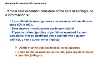 Frente a este escenario considere cómo será la ecología de
la información si:
o La cantidad de investigadores crecerá en la próxima década
entre 50% y 100%
o Esos nuevos investigadores serán born-digital
o El productivismo (publish or perish) se mantendrá como
paradigma, y esos científicos van a escribir, van a querer
publicar, y van a querer tener impacto.
 Dónde y cómo publicarán esos investigadores
 Como harán las revistas (su revista) para seguir arriba en
la pirámide (o llegar)
Aumento de la producción documental
 